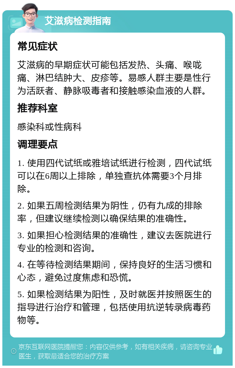 艾滋病检测指南 常见症状 艾滋病的早期症状可能包括发热、头痛、喉咙痛、淋巴结肿大、皮疹等。易感人群主要是性行为活跃者、静脉吸毒者和接触感染血液的人群。 推荐科室 感染科或性病科 调理要点 1. 使用四代试纸或雅培试纸进行检测，四代试纸可以在6周以上排除，单独查抗体需要3个月排除。 2. 如果五周检测结果为阴性，仍有九成的排除率，但建议继续检测以确保结果的准确性。 3. 如果担心检测结果的准确性，建议去医院进行专业的检测和咨询。 4. 在等待检测结果期间，保持良好的生活习惯和心态，避免过度焦虑和恐慌。 5. 如果检测结果为阳性，及时就医并按照医生的指导进行治疗和管理，包括使用抗逆转录病毒药物等。