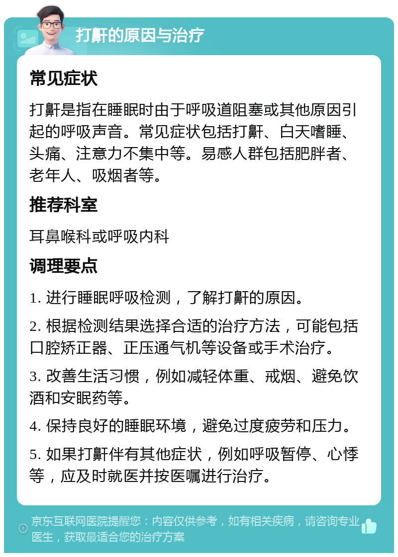 打鼾的原因与治疗 常见症状 打鼾是指在睡眠时由于呼吸道阻塞或其他原因引起的呼吸声音。常见症状包括打鼾、白天嗜睡、头痛、注意力不集中等。易感人群包括肥胖者、老年人、吸烟者等。 推荐科室 耳鼻喉科或呼吸内科 调理要点 1. 进行睡眠呼吸检测，了解打鼾的原因。 2. 根据检测结果选择合适的治疗方法，可能包括口腔矫正器、正压通气机等设备或手术治疗。 3. 改善生活习惯，例如减轻体重、戒烟、避免饮酒和安眠药等。 4. 保持良好的睡眠环境，避免过度疲劳和压力。 5. 如果打鼾伴有其他症状，例如呼吸暂停、心悸等，应及时就医并按医嘱进行治疗。