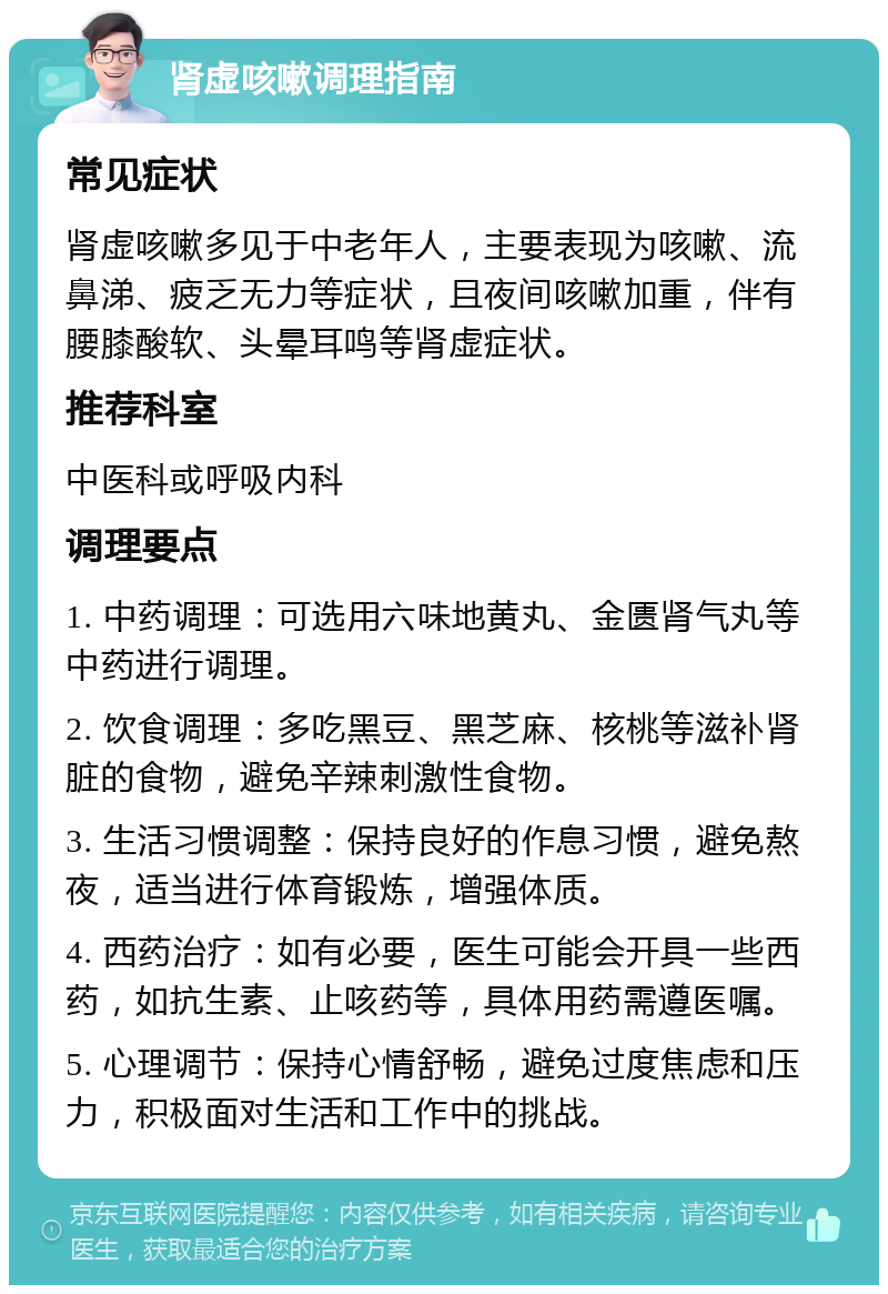 肾虚咳嗽调理指南 常见症状 肾虚咳嗽多见于中老年人，主要表现为咳嗽、流鼻涕、疲乏无力等症状，且夜间咳嗽加重，伴有腰膝酸软、头晕耳鸣等肾虚症状。 推荐科室 中医科或呼吸内科 调理要点 1. 中药调理：可选用六味地黄丸、金匮肾气丸等中药进行调理。 2. 饮食调理：多吃黑豆、黑芝麻、核桃等滋补肾脏的食物，避免辛辣刺激性食物。 3. 生活习惯调整：保持良好的作息习惯，避免熬夜，适当进行体育锻炼，增强体质。 4. 西药治疗：如有必要，医生可能会开具一些西药，如抗生素、止咳药等，具体用药需遵医嘱。 5. 心理调节：保持心情舒畅，避免过度焦虑和压力，积极面对生活和工作中的挑战。