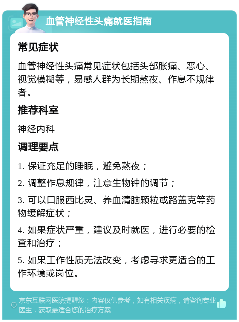 血管神经性头痛就医指南 常见症状 血管神经性头痛常见症状包括头部胀痛、恶心、视觉模糊等，易感人群为长期熬夜、作息不规律者。 推荐科室 神经内科 调理要点 1. 保证充足的睡眠，避免熬夜； 2. 调整作息规律，注意生物钟的调节； 3. 可以口服西比灵、养血清脑颗粒或路盖克等药物缓解症状； 4. 如果症状严重，建议及时就医，进行必要的检查和治疗； 5. 如果工作性质无法改变，考虑寻求更适合的工作环境或岗位。