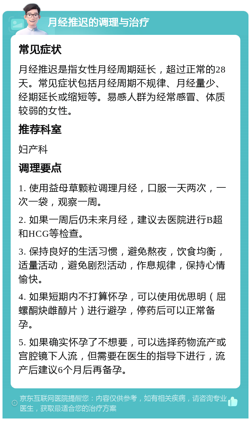 月经推迟的调理与治疗 常见症状 月经推迟是指女性月经周期延长，超过正常的28天。常见症状包括月经周期不规律、月经量少、经期延长或缩短等。易感人群为经常感冒、体质较弱的女性。 推荐科室 妇产科 调理要点 1. 使用益母草颗粒调理月经，口服一天两次，一次一袋，观察一周。 2. 如果一周后仍未来月经，建议去医院进行B超和HCG等检查。 3. 保持良好的生活习惯，避免熬夜，饮食均衡，适量活动，避免剧烈活动，作息规律，保持心情愉快。 4. 如果短期内不打算怀孕，可以使用优思明（屈螺酮炔雌醇片）进行避孕，停药后可以正常备孕。 5. 如果确实怀孕了不想要，可以选择药物流产或宫腔镜下人流，但需要在医生的指导下进行，流产后建议6个月后再备孕。