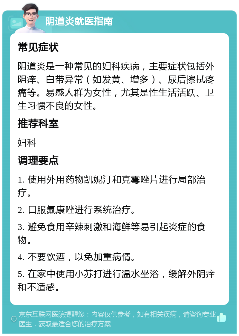 阴道炎就医指南 常见症状 阴道炎是一种常见的妇科疾病，主要症状包括外阴痒、白带异常（如发黄、增多）、尿后擦拭疼痛等。易感人群为女性，尤其是性生活活跃、卫生习惯不良的女性。 推荐科室 妇科 调理要点 1. 使用外用药物凯妮汀和克霉唑片进行局部治疗。 2. 口服氟康唑进行系统治疗。 3. 避免食用辛辣刺激和海鲜等易引起炎症的食物。 4. 不要饮酒，以免加重病情。 5. 在家中使用小苏打进行温水坐浴，缓解外阴痒和不适感。