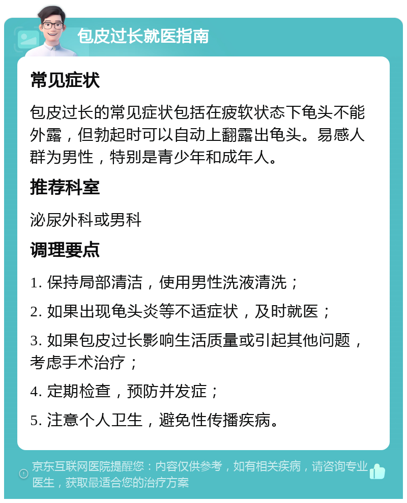 包皮过长就医指南 常见症状 包皮过长的常见症状包括在疲软状态下龟头不能外露，但勃起时可以自动上翻露出龟头。易感人群为男性，特别是青少年和成年人。 推荐科室 泌尿外科或男科 调理要点 1. 保持局部清洁，使用男性洗液清洗； 2. 如果出现龟头炎等不适症状，及时就医； 3. 如果包皮过长影响生活质量或引起其他问题，考虑手术治疗； 4. 定期检查，预防并发症； 5. 注意个人卫生，避免性传播疾病。