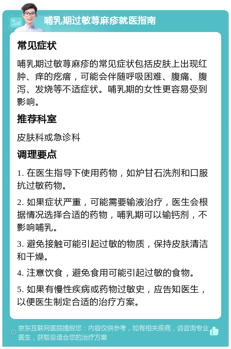 哺乳期过敏荨麻疹就医指南 常见症状 哺乳期过敏荨麻疹的常见症状包括皮肤上出现红肿、痒的疙瘩，可能会伴随呼吸困难、腹痛、腹泻、发烧等不适症状。哺乳期的女性更容易受到影响。 推荐科室 皮肤科或急诊科 调理要点 1. 在医生指导下使用药物，如炉甘石洗剂和口服抗过敏药物。 2. 如果症状严重，可能需要输液治疗，医生会根据情况选择合适的药物，哺乳期可以输钙剂，不影响哺乳。 3. 避免接触可能引起过敏的物质，保持皮肤清洁和干燥。 4. 注意饮食，避免食用可能引起过敏的食物。 5. 如果有慢性疾病或药物过敏史，应告知医生，以便医生制定合适的治疗方案。