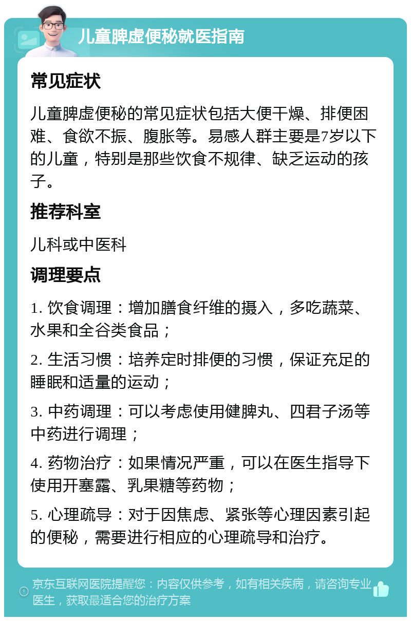 儿童脾虚便秘就医指南 常见症状 儿童脾虚便秘的常见症状包括大便干燥、排便困难、食欲不振、腹胀等。易感人群主要是7岁以下的儿童，特别是那些饮食不规律、缺乏运动的孩子。 推荐科室 儿科或中医科 调理要点 1. 饮食调理：增加膳食纤维的摄入，多吃蔬菜、水果和全谷类食品； 2. 生活习惯：培养定时排便的习惯，保证充足的睡眠和适量的运动； 3. 中药调理：可以考虑使用健脾丸、四君子汤等中药进行调理； 4. 药物治疗：如果情况严重，可以在医生指导下使用开塞露、乳果糖等药物； 5. 心理疏导：对于因焦虑、紧张等心理因素引起的便秘，需要进行相应的心理疏导和治疗。