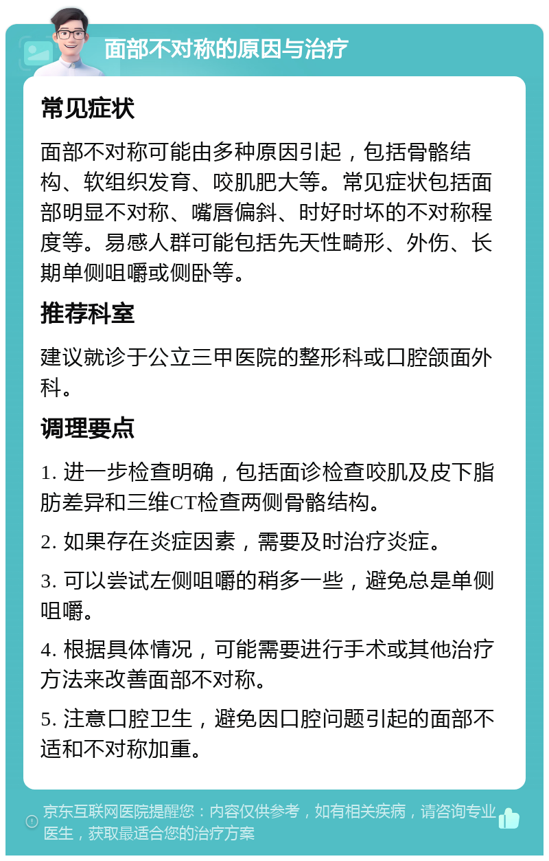 面部不对称的原因与治疗 常见症状 面部不对称可能由多种原因引起，包括骨骼结构、软组织发育、咬肌肥大等。常见症状包括面部明显不对称、嘴唇偏斜、时好时坏的不对称程度等。易感人群可能包括先天性畸形、外伤、长期单侧咀嚼或侧卧等。 推荐科室 建议就诊于公立三甲医院的整形科或口腔颌面外科。 调理要点 1. 进一步检查明确，包括面诊检查咬肌及皮下脂肪差异和三维CT检查两侧骨骼结构。 2. 如果存在炎症因素，需要及时治疗炎症。 3. 可以尝试左侧咀嚼的稍多一些，避免总是单侧咀嚼。 4. 根据具体情况，可能需要进行手术或其他治疗方法来改善面部不对称。 5. 注意口腔卫生，避免因口腔问题引起的面部不适和不对称加重。