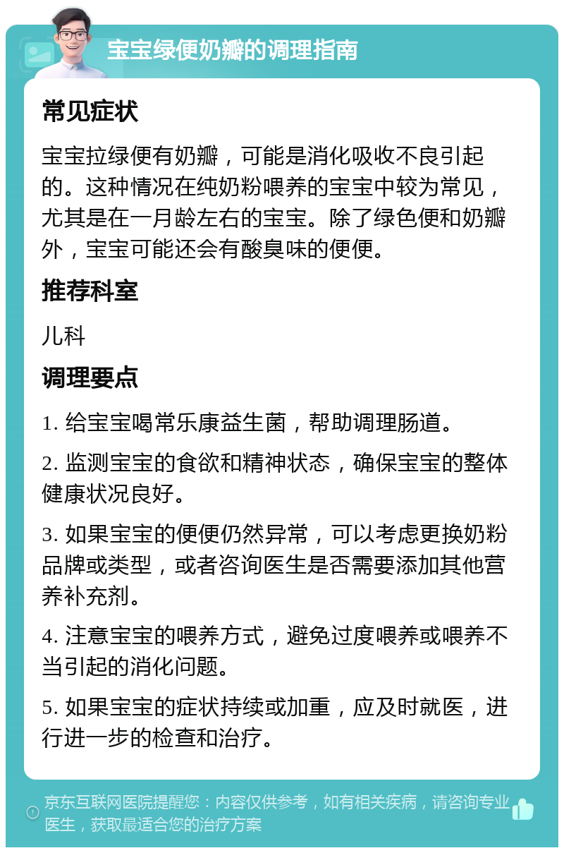 宝宝绿便奶瓣的调理指南 常见症状 宝宝拉绿便有奶瓣，可能是消化吸收不良引起的。这种情况在纯奶粉喂养的宝宝中较为常见，尤其是在一月龄左右的宝宝。除了绿色便和奶瓣外，宝宝可能还会有酸臭味的便便。 推荐科室 儿科 调理要点 1. 给宝宝喝常乐康益生菌，帮助调理肠道。 2. 监测宝宝的食欲和精神状态，确保宝宝的整体健康状况良好。 3. 如果宝宝的便便仍然异常，可以考虑更换奶粉品牌或类型，或者咨询医生是否需要添加其他营养补充剂。 4. 注意宝宝的喂养方式，避免过度喂养或喂养不当引起的消化问题。 5. 如果宝宝的症状持续或加重，应及时就医，进行进一步的检查和治疗。