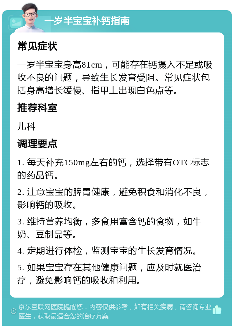 一岁半宝宝补钙指南 常见症状 一岁半宝宝身高81cm，可能存在钙摄入不足或吸收不良的问题，导致生长发育受阻。常见症状包括身高增长缓慢、指甲上出现白色点等。 推荐科室 儿科 调理要点 1. 每天补充150mg左右的钙，选择带有OTC标志的药品钙。 2. 注意宝宝的脾胃健康，避免积食和消化不良，影响钙的吸收。 3. 维持营养均衡，多食用富含钙的食物，如牛奶、豆制品等。 4. 定期进行体检，监测宝宝的生长发育情况。 5. 如果宝宝存在其他健康问题，应及时就医治疗，避免影响钙的吸收和利用。