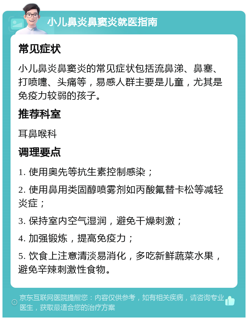 小儿鼻炎鼻窦炎就医指南 常见症状 小儿鼻炎鼻窦炎的常见症状包括流鼻涕、鼻塞、打喷嚏、头痛等，易感人群主要是儿童，尤其是免疫力较弱的孩子。 推荐科室 耳鼻喉科 调理要点 1. 使用奥先等抗生素控制感染； 2. 使用鼻用类固醇喷雾剂如丙酸氟替卡松等减轻炎症； 3. 保持室内空气湿润，避免干燥刺激； 4. 加强锻炼，提高免疫力； 5. 饮食上注意清淡易消化，多吃新鲜蔬菜水果，避免辛辣刺激性食物。