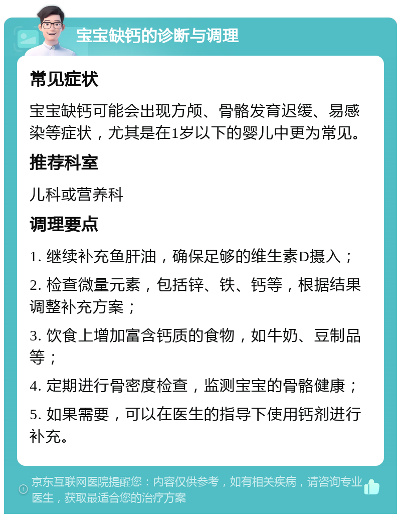 宝宝缺钙的诊断与调理 常见症状 宝宝缺钙可能会出现方颅、骨骼发育迟缓、易感染等症状，尤其是在1岁以下的婴儿中更为常见。 推荐科室 儿科或营养科 调理要点 1. 继续补充鱼肝油，确保足够的维生素D摄入； 2. 检查微量元素，包括锌、铁、钙等，根据结果调整补充方案； 3. 饮食上增加富含钙质的食物，如牛奶、豆制品等； 4. 定期进行骨密度检查，监测宝宝的骨骼健康； 5. 如果需要，可以在医生的指导下使用钙剂进行补充。