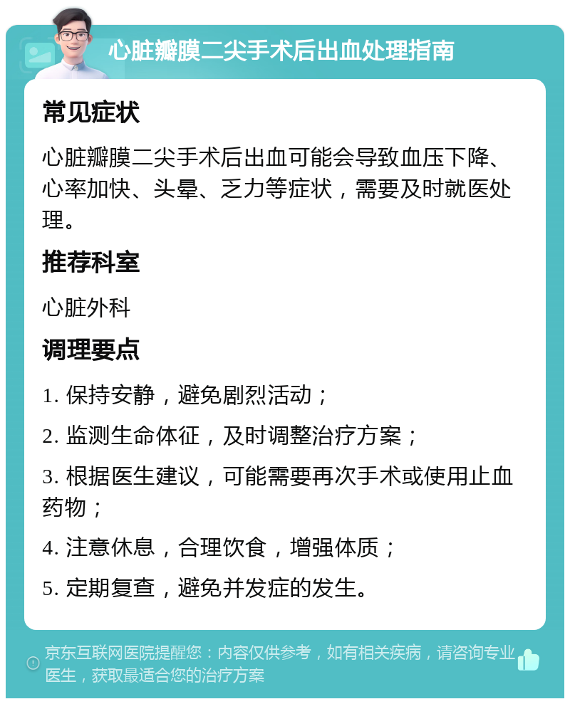 心脏瓣膜二尖手术后出血处理指南 常见症状 心脏瓣膜二尖手术后出血可能会导致血压下降、心率加快、头晕、乏力等症状，需要及时就医处理。 推荐科室 心脏外科 调理要点 1. 保持安静，避免剧烈活动； 2. 监测生命体征，及时调整治疗方案； 3. 根据医生建议，可能需要再次手术或使用止血药物； 4. 注意休息，合理饮食，增强体质； 5. 定期复查，避免并发症的发生。