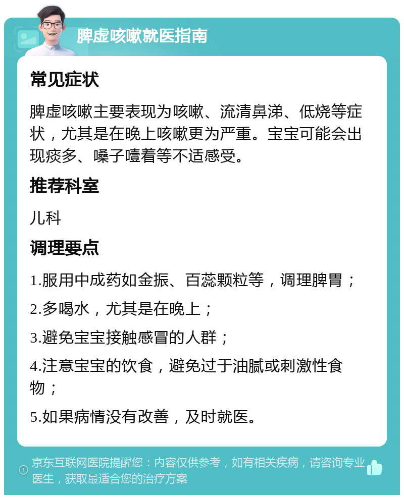 脾虚咳嗽就医指南 常见症状 脾虚咳嗽主要表现为咳嗽、流清鼻涕、低烧等症状，尤其是在晚上咳嗽更为严重。宝宝可能会出现痰多、嗓子噎着等不适感受。 推荐科室 儿科 调理要点 1.服用中成药如金振、百蕊颗粒等，调理脾胃； 2.多喝水，尤其是在晚上； 3.避免宝宝接触感冒的人群； 4.注意宝宝的饮食，避免过于油腻或刺激性食物； 5.如果病情没有改善，及时就医。