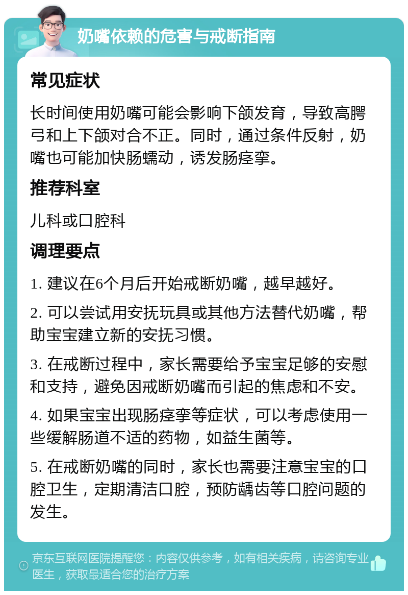 奶嘴依赖的危害与戒断指南 常见症状 长时间使用奶嘴可能会影响下颌发育，导致高腭弓和上下颌对合不正。同时，通过条件反射，奶嘴也可能加快肠蠕动，诱发肠痉挛。 推荐科室 儿科或口腔科 调理要点 1. 建议在6个月后开始戒断奶嘴，越早越好。 2. 可以尝试用安抚玩具或其他方法替代奶嘴，帮助宝宝建立新的安抚习惯。 3. 在戒断过程中，家长需要给予宝宝足够的安慰和支持，避免因戒断奶嘴而引起的焦虑和不安。 4. 如果宝宝出现肠痉挛等症状，可以考虑使用一些缓解肠道不适的药物，如益生菌等。 5. 在戒断奶嘴的同时，家长也需要注意宝宝的口腔卫生，定期清洁口腔，预防龋齿等口腔问题的发生。