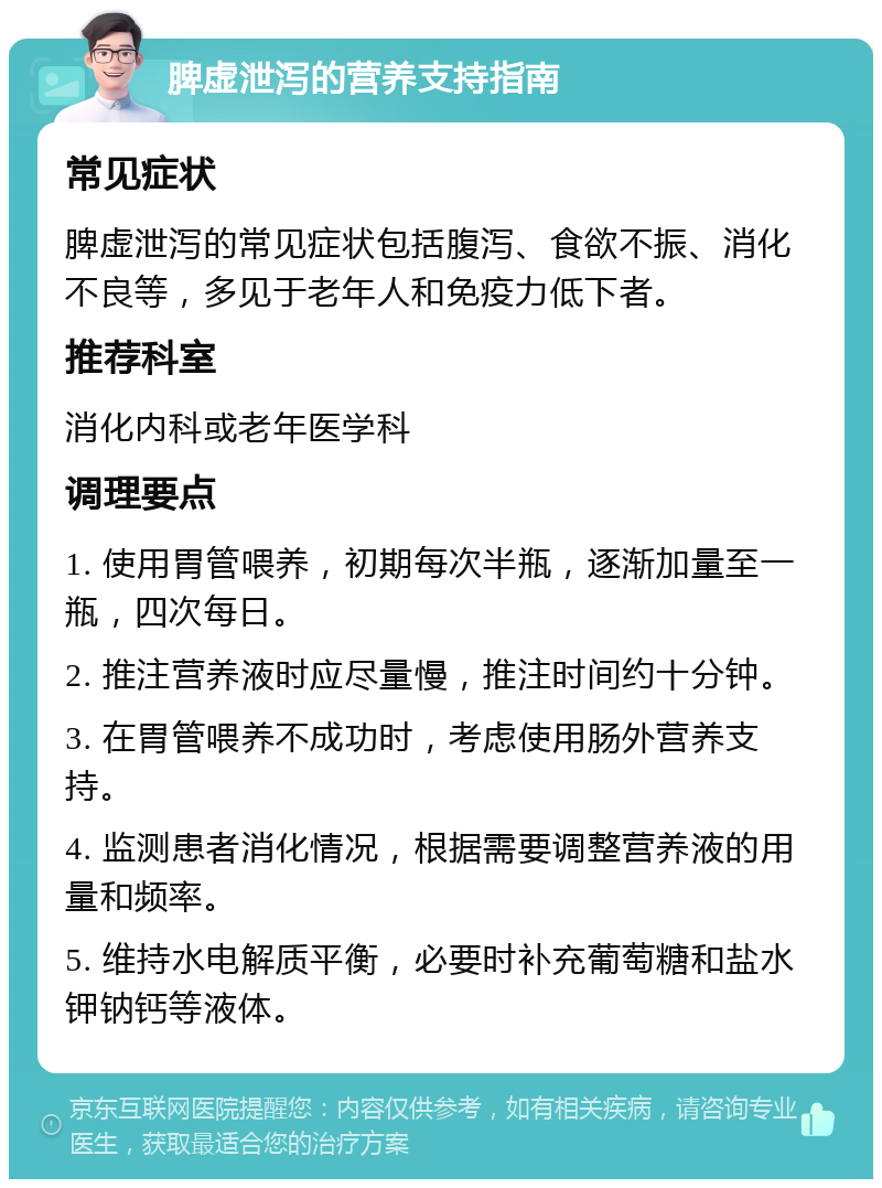 脾虚泄泻的营养支持指南 常见症状 脾虚泄泻的常见症状包括腹泻、食欲不振、消化不良等，多见于老年人和免疫力低下者。 推荐科室 消化内科或老年医学科 调理要点 1. 使用胃管喂养，初期每次半瓶，逐渐加量至一瓶，四次每日。 2. 推注营养液时应尽量慢，推注时间约十分钟。 3. 在胃管喂养不成功时，考虑使用肠外营养支持。 4. 监测患者消化情况，根据需要调整营养液的用量和频率。 5. 维持水电解质平衡，必要时补充葡萄糖和盐水钾钠钙等液体。