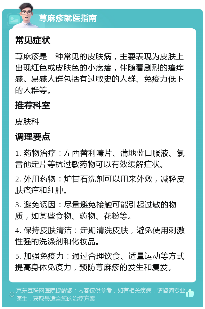 荨麻疹就医指南 常见症状 荨麻疹是一种常见的皮肤病，主要表现为皮肤上出现红色或皮肤色的小疙瘩，伴随着剧烈的瘙痒感。易感人群包括有过敏史的人群、免疫力低下的人群等。 推荐科室 皮肤科 调理要点 1. 药物治疗：左西替利嗪片、蒲地蓝口服液、氯雷他定片等抗过敏药物可以有效缓解症状。 2. 外用药物：炉甘石洗剂可以用来外敷，减轻皮肤瘙痒和红肿。 3. 避免诱因：尽量避免接触可能引起过敏的物质，如某些食物、药物、花粉等。 4. 保持皮肤清洁：定期清洗皮肤，避免使用刺激性强的洗涤剂和化妆品。 5. 加强免疫力：通过合理饮食、适量运动等方式提高身体免疫力，预防荨麻疹的发生和复发。