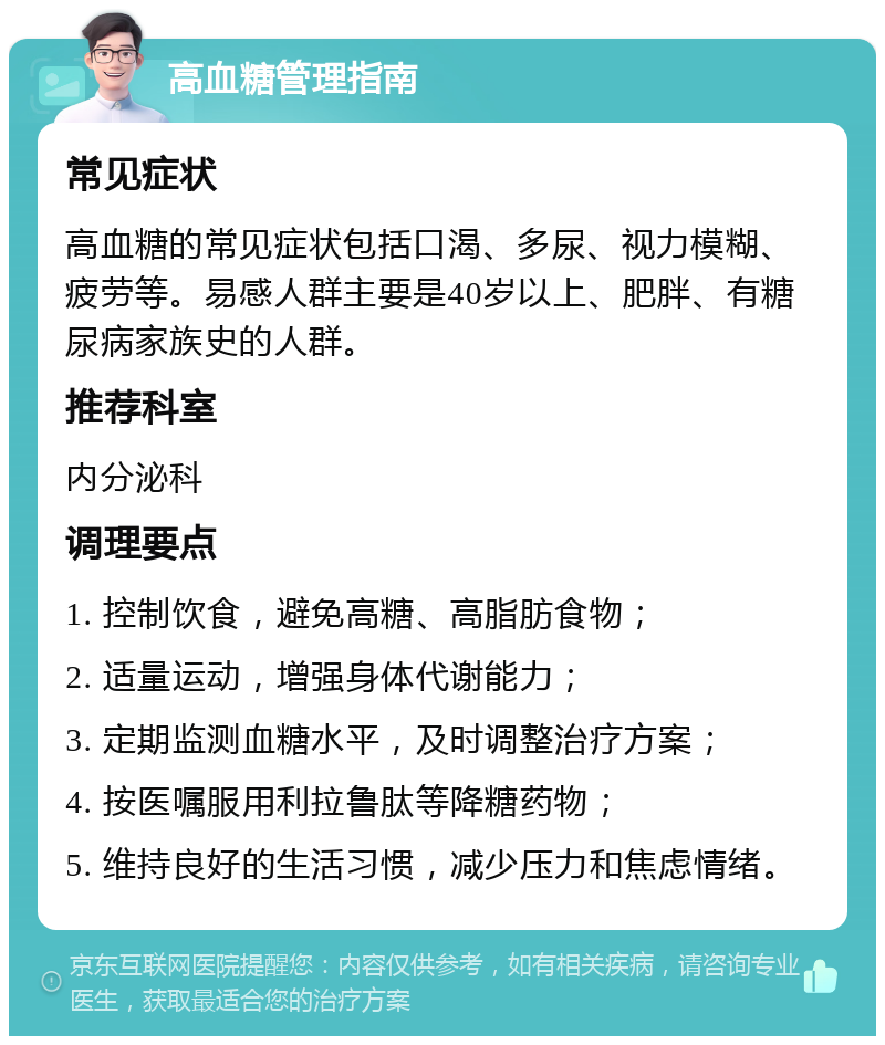 高血糖管理指南 常见症状 高血糖的常见症状包括口渴、多尿、视力模糊、疲劳等。易感人群主要是40岁以上、肥胖、有糖尿病家族史的人群。 推荐科室 内分泌科 调理要点 1. 控制饮食，避免高糖、高脂肪食物； 2. 适量运动，增强身体代谢能力； 3. 定期监测血糖水平，及时调整治疗方案； 4. 按医嘱服用利拉鲁肽等降糖药物； 5. 维持良好的生活习惯，减少压力和焦虑情绪。