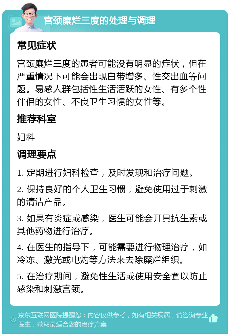 宫颈糜烂三度的处理与调理 常见症状 宫颈糜烂三度的患者可能没有明显的症状，但在严重情况下可能会出现白带增多、性交出血等问题。易感人群包括性生活活跃的女性、有多个性伴侣的女性、不良卫生习惯的女性等。 推荐科室 妇科 调理要点 1. 定期进行妇科检查，及时发现和治疗问题。 2. 保持良好的个人卫生习惯，避免使用过于刺激的清洁产品。 3. 如果有炎症或感染，医生可能会开具抗生素或其他药物进行治疗。 4. 在医生的指导下，可能需要进行物理治疗，如冷冻、激光或电灼等方法来去除糜烂组织。 5. 在治疗期间，避免性生活或使用安全套以防止感染和刺激宫颈。