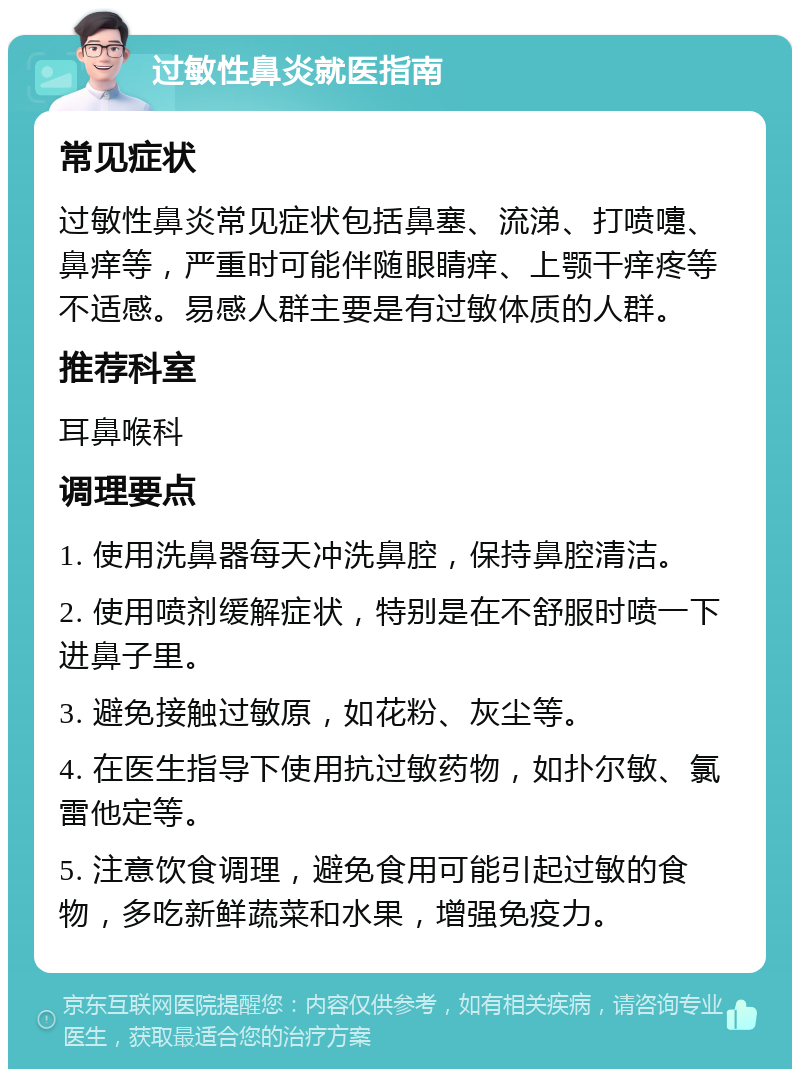 过敏性鼻炎就医指南 常见症状 过敏性鼻炎常见症状包括鼻塞、流涕、打喷嚏、鼻痒等，严重时可能伴随眼睛痒、上颚干痒疼等不适感。易感人群主要是有过敏体质的人群。 推荐科室 耳鼻喉科 调理要点 1. 使用洗鼻器每天冲洗鼻腔，保持鼻腔清洁。 2. 使用喷剂缓解症状，特别是在不舒服时喷一下进鼻子里。 3. 避免接触过敏原，如花粉、灰尘等。 4. 在医生指导下使用抗过敏药物，如扑尔敏、氯雷他定等。 5. 注意饮食调理，避免食用可能引起过敏的食物，多吃新鲜蔬菜和水果，增强免疫力。