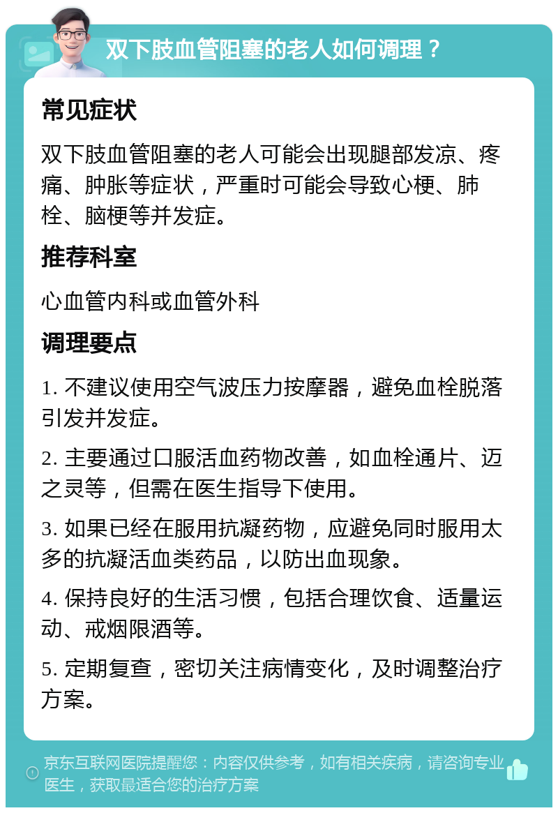 双下肢血管阻塞的老人如何调理？ 常见症状 双下肢血管阻塞的老人可能会出现腿部发凉、疼痛、肿胀等症状，严重时可能会导致心梗、肺栓、脑梗等并发症。 推荐科室 心血管内科或血管外科 调理要点 1. 不建议使用空气波压力按摩器，避免血栓脱落引发并发症。 2. 主要通过口服活血药物改善，如血栓通片、迈之灵等，但需在医生指导下使用。 3. 如果已经在服用抗凝药物，应避免同时服用太多的抗凝活血类药品，以防出血现象。 4. 保持良好的生活习惯，包括合理饮食、适量运动、戒烟限酒等。 5. 定期复查，密切关注病情变化，及时调整治疗方案。