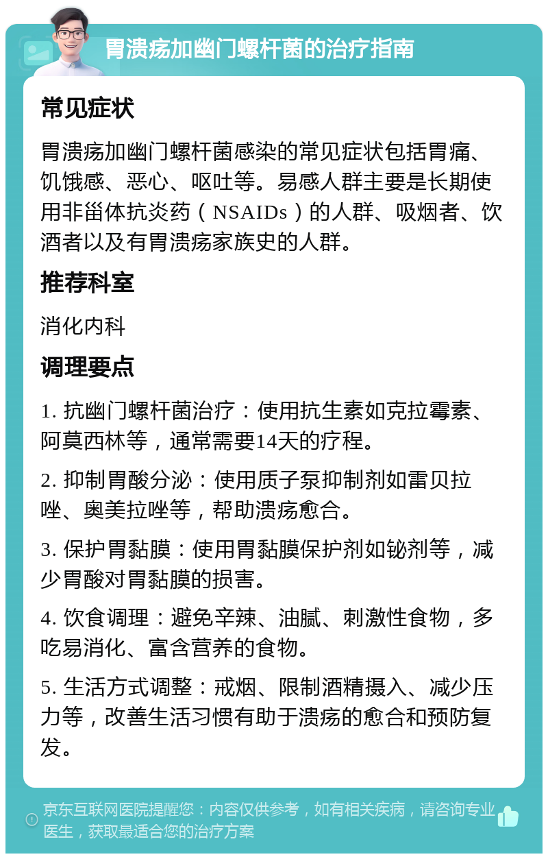 胃溃疡加幽门螺杆菌的治疗指南 常见症状 胃溃疡加幽门螺杆菌感染的常见症状包括胃痛、饥饿感、恶心、呕吐等。易感人群主要是长期使用非甾体抗炎药（NSAIDs）的人群、吸烟者、饮酒者以及有胃溃疡家族史的人群。 推荐科室 消化内科 调理要点 1. 抗幽门螺杆菌治疗：使用抗生素如克拉霉素、阿莫西林等，通常需要14天的疗程。 2. 抑制胃酸分泌：使用质子泵抑制剂如雷贝拉唑、奥美拉唑等，帮助溃疡愈合。 3. 保护胃黏膜：使用胃黏膜保护剂如铋剂等，减少胃酸对胃黏膜的损害。 4. 饮食调理：避免辛辣、油腻、刺激性食物，多吃易消化、富含营养的食物。 5. 生活方式调整：戒烟、限制酒精摄入、减少压力等，改善生活习惯有助于溃疡的愈合和预防复发。