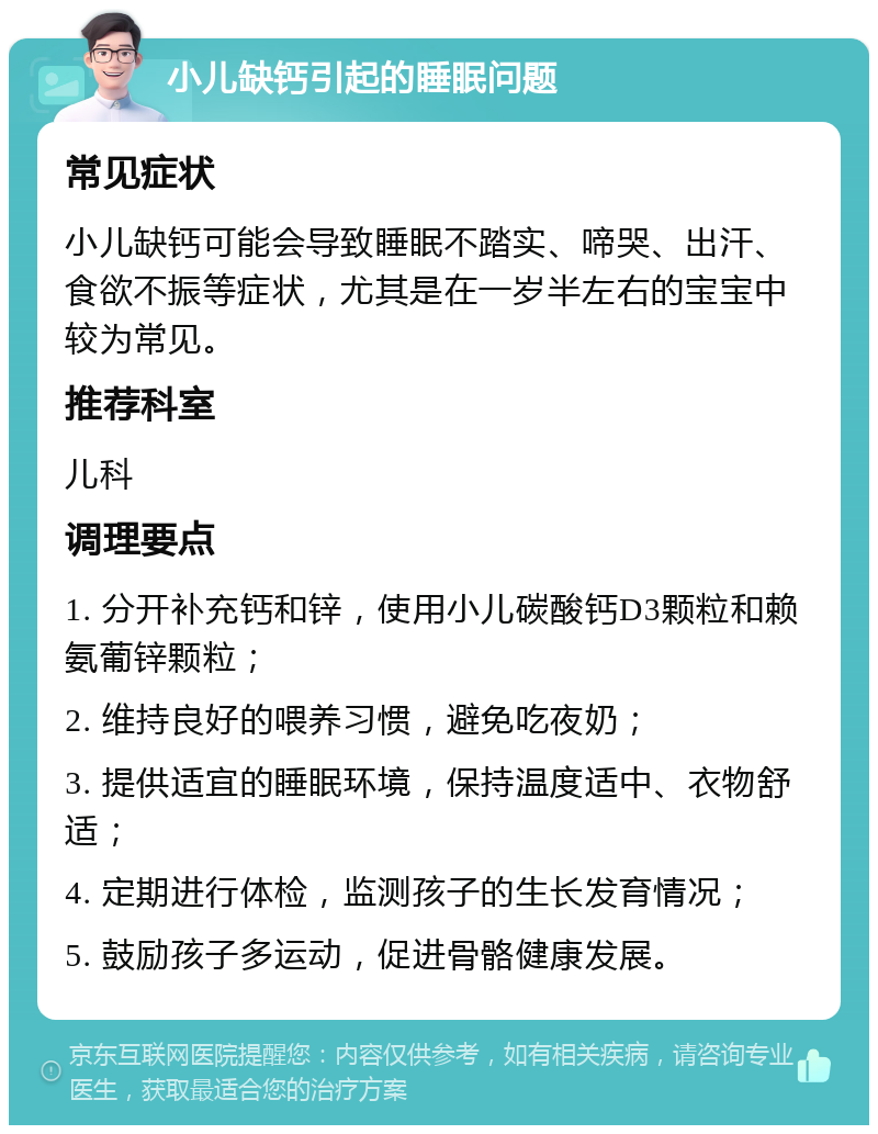 小儿缺钙引起的睡眠问题 常见症状 小儿缺钙可能会导致睡眠不踏实、啼哭、出汗、食欲不振等症状，尤其是在一岁半左右的宝宝中较为常见。 推荐科室 儿科 调理要点 1. 分开补充钙和锌，使用小儿碳酸钙D3颗粒和赖氨葡锌颗粒； 2. 维持良好的喂养习惯，避免吃夜奶； 3. 提供适宜的睡眠环境，保持温度适中、衣物舒适； 4. 定期进行体检，监测孩子的生长发育情况； 5. 鼓励孩子多运动，促进骨骼健康发展。