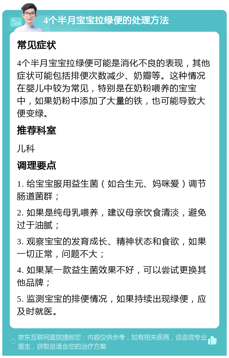 4个半月宝宝拉绿便的处理方法 常见症状 4个半月宝宝拉绿便可能是消化不良的表现，其他症状可能包括排便次数减少、奶瓣等。这种情况在婴儿中较为常见，特别是在奶粉喂养的宝宝中，如果奶粉中添加了大量的铁，也可能导致大便变绿。 推荐科室 儿科 调理要点 1. 给宝宝服用益生菌（如合生元、妈咪爱）调节肠道菌群； 2. 如果是纯母乳喂养，建议母亲饮食清淡，避免过于油腻； 3. 观察宝宝的发育成长、精神状态和食欲，如果一切正常，问题不大； 4. 如果某一款益生菌效果不好，可以尝试更换其他品牌； 5. 监测宝宝的排便情况，如果持续出现绿便，应及时就医。