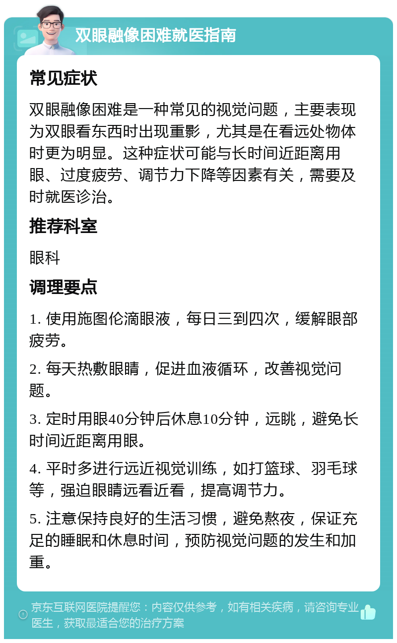 双眼融像困难就医指南 常见症状 双眼融像困难是一种常见的视觉问题，主要表现为双眼看东西时出现重影，尤其是在看远处物体时更为明显。这种症状可能与长时间近距离用眼、过度疲劳、调节力下降等因素有关，需要及时就医诊治。 推荐科室 眼科 调理要点 1. 使用施图伦滴眼液，每日三到四次，缓解眼部疲劳。 2. 每天热敷眼睛，促进血液循环，改善视觉问题。 3. 定时用眼40分钟后休息10分钟，远眺，避免长时间近距离用眼。 4. 平时多进行远近视觉训练，如打篮球、羽毛球等，强迫眼睛远看近看，提高调节力。 5. 注意保持良好的生活习惯，避免熬夜，保证充足的睡眠和休息时间，预防视觉问题的发生和加重。