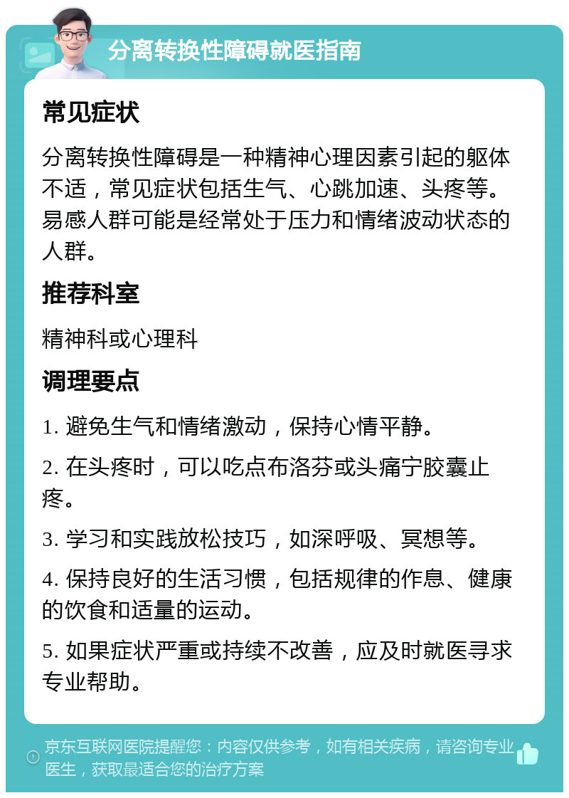 分离转换性障碍就医指南 常见症状 分离转换性障碍是一种精神心理因素引起的躯体不适，常见症状包括生气、心跳加速、头疼等。易感人群可能是经常处于压力和情绪波动状态的人群。 推荐科室 精神科或心理科 调理要点 1. 避免生气和情绪激动，保持心情平静。 2. 在头疼时，可以吃点布洛芬或头痛宁胶囊止疼。 3. 学习和实践放松技巧，如深呼吸、冥想等。 4. 保持良好的生活习惯，包括规律的作息、健康的饮食和适量的运动。 5. 如果症状严重或持续不改善，应及时就医寻求专业帮助。