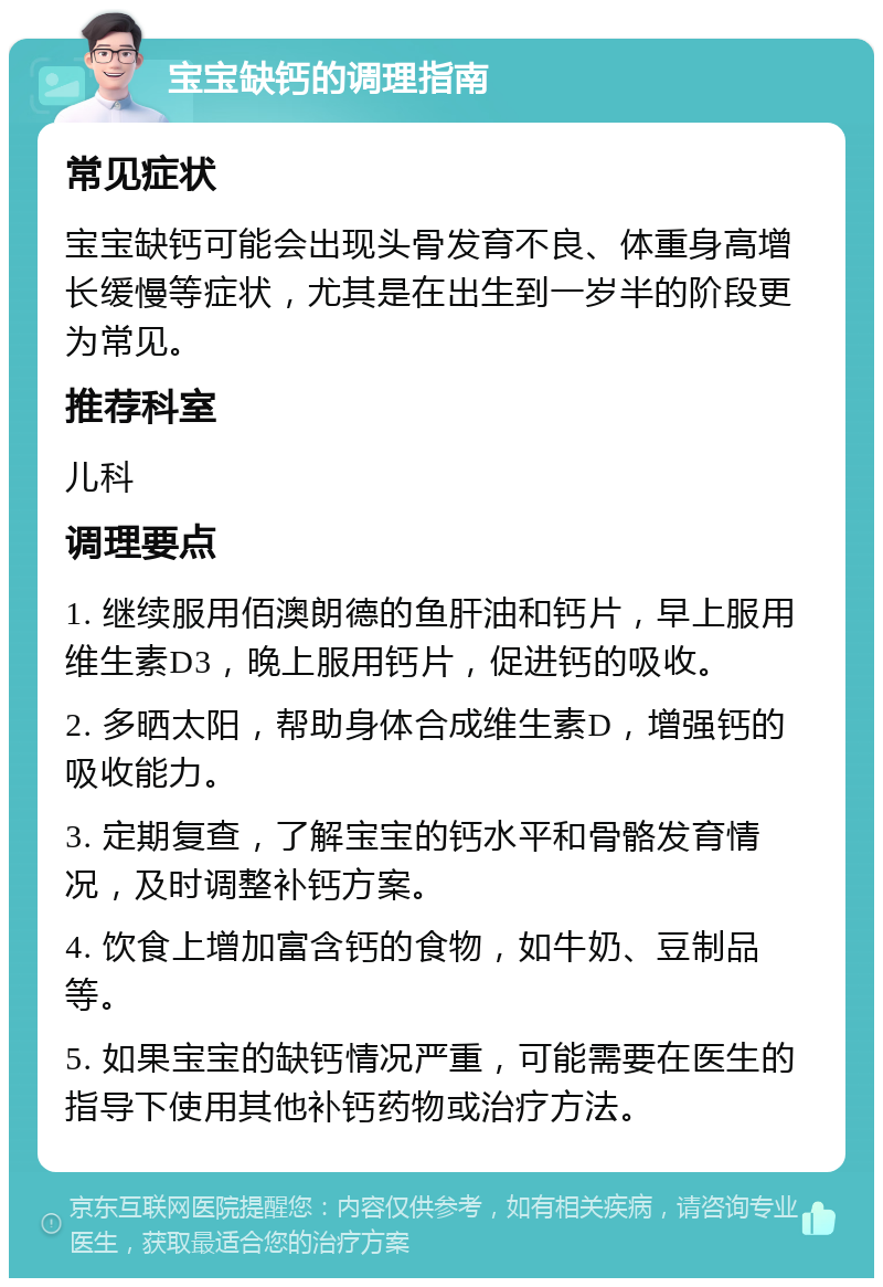 宝宝缺钙的调理指南 常见症状 宝宝缺钙可能会出现头骨发育不良、体重身高增长缓慢等症状，尤其是在出生到一岁半的阶段更为常见。 推荐科室 儿科 调理要点 1. 继续服用佰澳朗德的鱼肝油和钙片，早上服用维生素D3，晚上服用钙片，促进钙的吸收。 2. 多晒太阳，帮助身体合成维生素D，增强钙的吸收能力。 3. 定期复查，了解宝宝的钙水平和骨骼发育情况，及时调整补钙方案。 4. 饮食上增加富含钙的食物，如牛奶、豆制品等。 5. 如果宝宝的缺钙情况严重，可能需要在医生的指导下使用其他补钙药物或治疗方法。