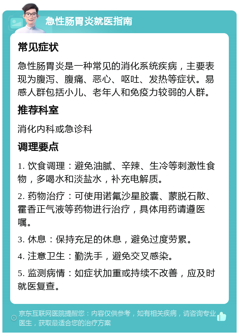 急性肠胃炎就医指南 常见症状 急性肠胃炎是一种常见的消化系统疾病，主要表现为腹泻、腹痛、恶心、呕吐、发热等症状。易感人群包括小儿、老年人和免疫力较弱的人群。 推荐科室 消化内科或急诊科 调理要点 1. 饮食调理：避免油腻、辛辣、生冷等刺激性食物，多喝水和淡盐水，补充电解质。 2. 药物治疗：可使用诺氟沙星胶囊、蒙脱石散、霍香正气液等药物进行治疗，具体用药请遵医嘱。 3. 休息：保持充足的休息，避免过度劳累。 4. 注意卫生：勤洗手，避免交叉感染。 5. 监测病情：如症状加重或持续不改善，应及时就医复查。