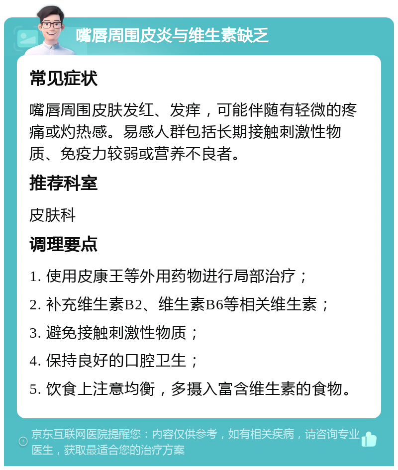 嘴唇周围皮炎与维生素缺乏 常见症状 嘴唇周围皮肤发红、发痒，可能伴随有轻微的疼痛或灼热感。易感人群包括长期接触刺激性物质、免疫力较弱或营养不良者。 推荐科室 皮肤科 调理要点 1. 使用皮康王等外用药物进行局部治疗； 2. 补充维生素B2、维生素B6等相关维生素； 3. 避免接触刺激性物质； 4. 保持良好的口腔卫生； 5. 饮食上注意均衡，多摄入富含维生素的食物。