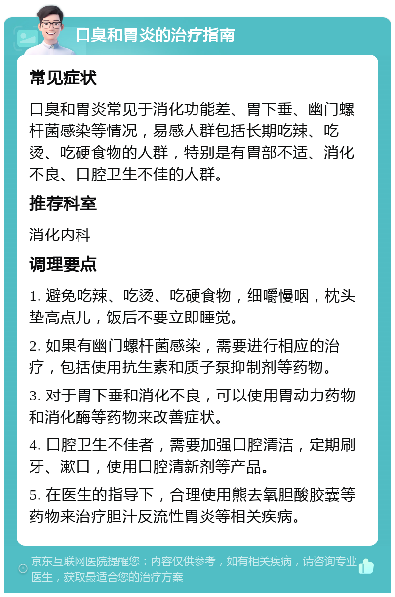 口臭和胃炎的治疗指南 常见症状 口臭和胃炎常见于消化功能差、胃下垂、幽门螺杆菌感染等情况，易感人群包括长期吃辣、吃烫、吃硬食物的人群，特别是有胃部不适、消化不良、口腔卫生不佳的人群。 推荐科室 消化内科 调理要点 1. 避免吃辣、吃烫、吃硬食物，细嚼慢咽，枕头垫高点儿，饭后不要立即睡觉。 2. 如果有幽门螺杆菌感染，需要进行相应的治疗，包括使用抗生素和质子泵抑制剂等药物。 3. 对于胃下垂和消化不良，可以使用胃动力药物和消化酶等药物来改善症状。 4. 口腔卫生不佳者，需要加强口腔清洁，定期刷牙、漱口，使用口腔清新剂等产品。 5. 在医生的指导下，合理使用熊去氧胆酸胶囊等药物来治疗胆汁反流性胃炎等相关疾病。