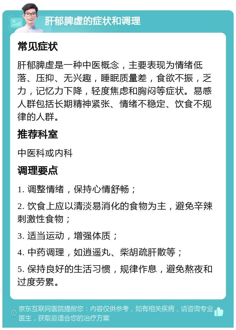 肝郁脾虚的症状和调理 常见症状 肝郁脾虚是一种中医概念，主要表现为情绪低落、压抑、无兴趣，睡眠质量差，食欲不振，乏力，记忆力下降，轻度焦虑和胸闷等症状。易感人群包括长期精神紧张、情绪不稳定、饮食不规律的人群。 推荐科室 中医科或内科 调理要点 1. 调整情绪，保持心情舒畅； 2. 饮食上应以清淡易消化的食物为主，避免辛辣刺激性食物； 3. 适当运动，增强体质； 4. 中药调理，如逍遥丸、柴胡疏肝散等； 5. 保持良好的生活习惯，规律作息，避免熬夜和过度劳累。