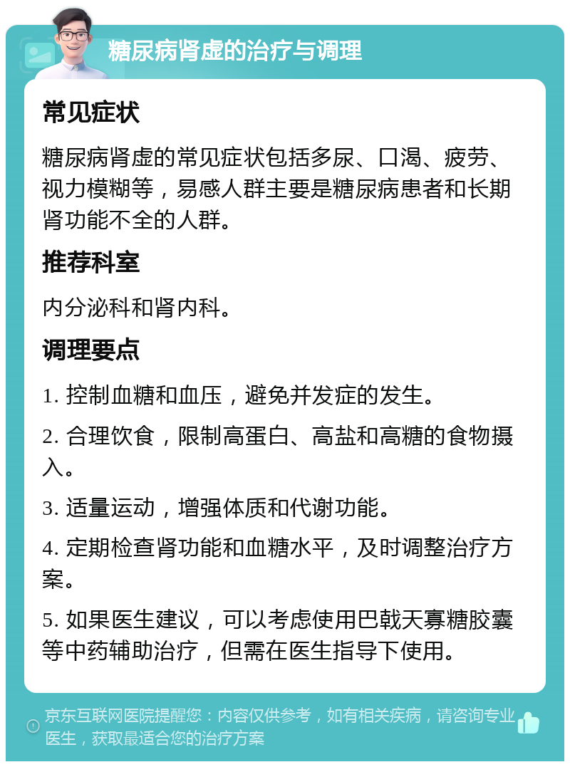 糖尿病肾虚的治疗与调理 常见症状 糖尿病肾虚的常见症状包括多尿、口渴、疲劳、视力模糊等，易感人群主要是糖尿病患者和长期肾功能不全的人群。 推荐科室 内分泌科和肾内科。 调理要点 1. 控制血糖和血压，避免并发症的发生。 2. 合理饮食，限制高蛋白、高盐和高糖的食物摄入。 3. 适量运动，增强体质和代谢功能。 4. 定期检查肾功能和血糖水平，及时调整治疗方案。 5. 如果医生建议，可以考虑使用巴戟天寡糖胶囊等中药辅助治疗，但需在医生指导下使用。