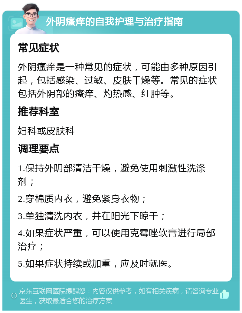 外阴瘙痒的自我护理与治疗指南 常见症状 外阴瘙痒是一种常见的症状，可能由多种原因引起，包括感染、过敏、皮肤干燥等。常见的症状包括外阴部的瘙痒、灼热感、红肿等。 推荐科室 妇科或皮肤科 调理要点 1.保持外阴部清洁干燥，避免使用刺激性洗涤剂； 2.穿棉质内衣，避免紧身衣物； 3.单独清洗内衣，并在阳光下晾干； 4.如果症状严重，可以使用克霉唑软膏进行局部治疗； 5.如果症状持续或加重，应及时就医。