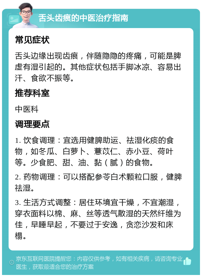 舌头齿痕的中医治疗指南 常见症状 舌头边缘出现齿痕，伴随隐隐的疼痛，可能是脾虚有湿引起的。其他症状包括手脚冰凉、容易出汗、食欲不振等。 推荐科室 中医科 调理要点 1. 饮食调理：宜选用健脾助运、祛湿化痰的食物，如冬瓜、白萝卜、薏苡仁、赤小豆、荷叶等。少食肥、甜、油、黏（腻）的食物。 2. 药物调理：可以搭配参苓白术颗粒口服，健脾祛湿。 3. 生活方式调整：居住环境宜干燥，不宜潮湿，穿衣面料以棉、麻、丝等透气散湿的天然纤维为佳，早睡早起，不要过于安逸，贪恋沙发和床榻。