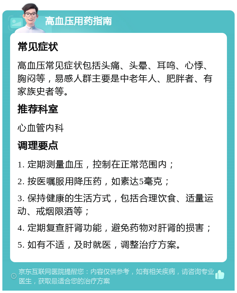 高血压用药指南 常见症状 高血压常见症状包括头痛、头晕、耳鸣、心悸、胸闷等，易感人群主要是中老年人、肥胖者、有家族史者等。 推荐科室 心血管内科 调理要点 1. 定期测量血压，控制在正常范围内； 2. 按医嘱服用降压药，如素达5毫克； 3. 保持健康的生活方式，包括合理饮食、适量运动、戒烟限酒等； 4. 定期复查肝肾功能，避免药物对肝肾的损害； 5. 如有不适，及时就医，调整治疗方案。