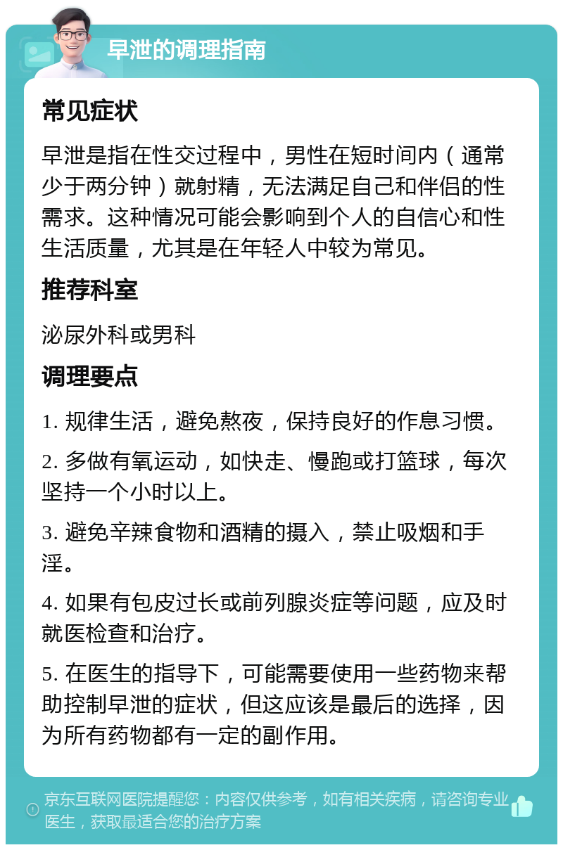 早泄的调理指南 常见症状 早泄是指在性交过程中，男性在短时间内（通常少于两分钟）就射精，无法满足自己和伴侣的性需求。这种情况可能会影响到个人的自信心和性生活质量，尤其是在年轻人中较为常见。 推荐科室 泌尿外科或男科 调理要点 1. 规律生活，避免熬夜，保持良好的作息习惯。 2. 多做有氧运动，如快走、慢跑或打篮球，每次坚持一个小时以上。 3. 避免辛辣食物和酒精的摄入，禁止吸烟和手淫。 4. 如果有包皮过长或前列腺炎症等问题，应及时就医检查和治疗。 5. 在医生的指导下，可能需要使用一些药物来帮助控制早泄的症状，但这应该是最后的选择，因为所有药物都有一定的副作用。