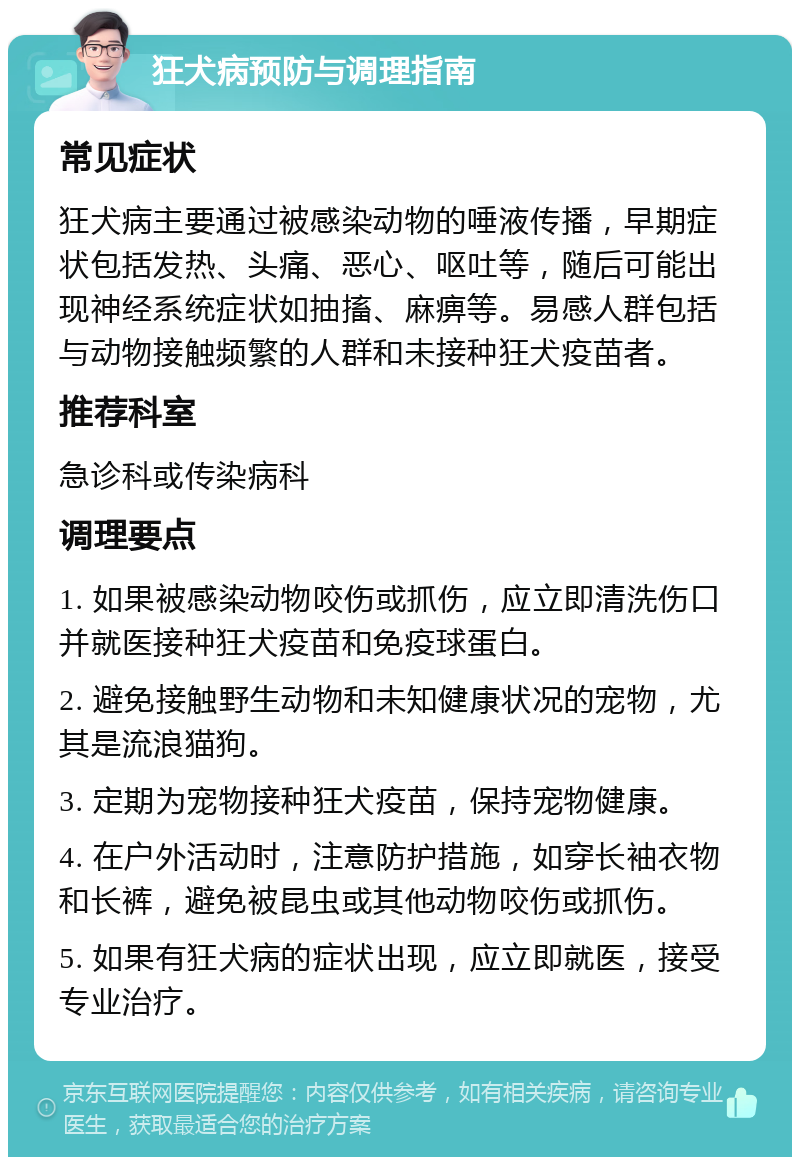 狂犬病预防与调理指南 常见症状 狂犬病主要通过被感染动物的唾液传播，早期症状包括发热、头痛、恶心、呕吐等，随后可能出现神经系统症状如抽搐、麻痹等。易感人群包括与动物接触频繁的人群和未接种狂犬疫苗者。 推荐科室 急诊科或传染病科 调理要点 1. 如果被感染动物咬伤或抓伤，应立即清洗伤口并就医接种狂犬疫苗和免疫球蛋白。 2. 避免接触野生动物和未知健康状况的宠物，尤其是流浪猫狗。 3. 定期为宠物接种狂犬疫苗，保持宠物健康。 4. 在户外活动时，注意防护措施，如穿长袖衣物和长裤，避免被昆虫或其他动物咬伤或抓伤。 5. 如果有狂犬病的症状出现，应立即就医，接受专业治疗。