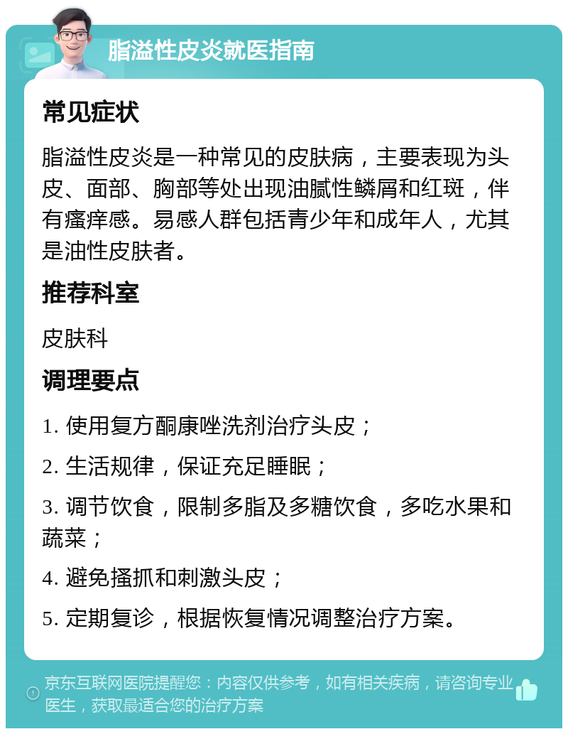 脂溢性皮炎就医指南 常见症状 脂溢性皮炎是一种常见的皮肤病，主要表现为头皮、面部、胸部等处出现油腻性鳞屑和红斑，伴有瘙痒感。易感人群包括青少年和成年人，尤其是油性皮肤者。 推荐科室 皮肤科 调理要点 1. 使用复方酮康唑洗剂治疗头皮； 2. 生活规律，保证充足睡眠； 3. 调节饮食，限制多脂及多糖饮食，多吃水果和蔬菜； 4. 避免搔抓和刺激头皮； 5. 定期复诊，根据恢复情况调整治疗方案。