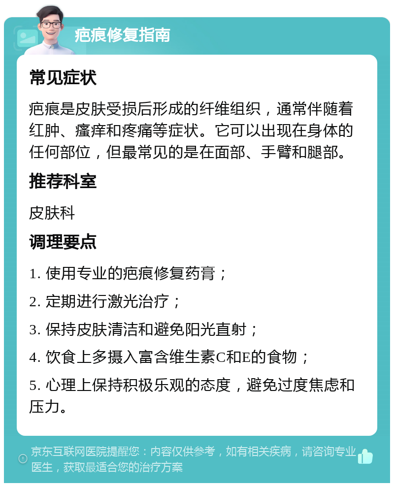 疤痕修复指南 常见症状 疤痕是皮肤受损后形成的纤维组织，通常伴随着红肿、瘙痒和疼痛等症状。它可以出现在身体的任何部位，但最常见的是在面部、手臂和腿部。 推荐科室 皮肤科 调理要点 1. 使用专业的疤痕修复药膏； 2. 定期进行激光治疗； 3. 保持皮肤清洁和避免阳光直射； 4. 饮食上多摄入富含维生素C和E的食物； 5. 心理上保持积极乐观的态度，避免过度焦虑和压力。