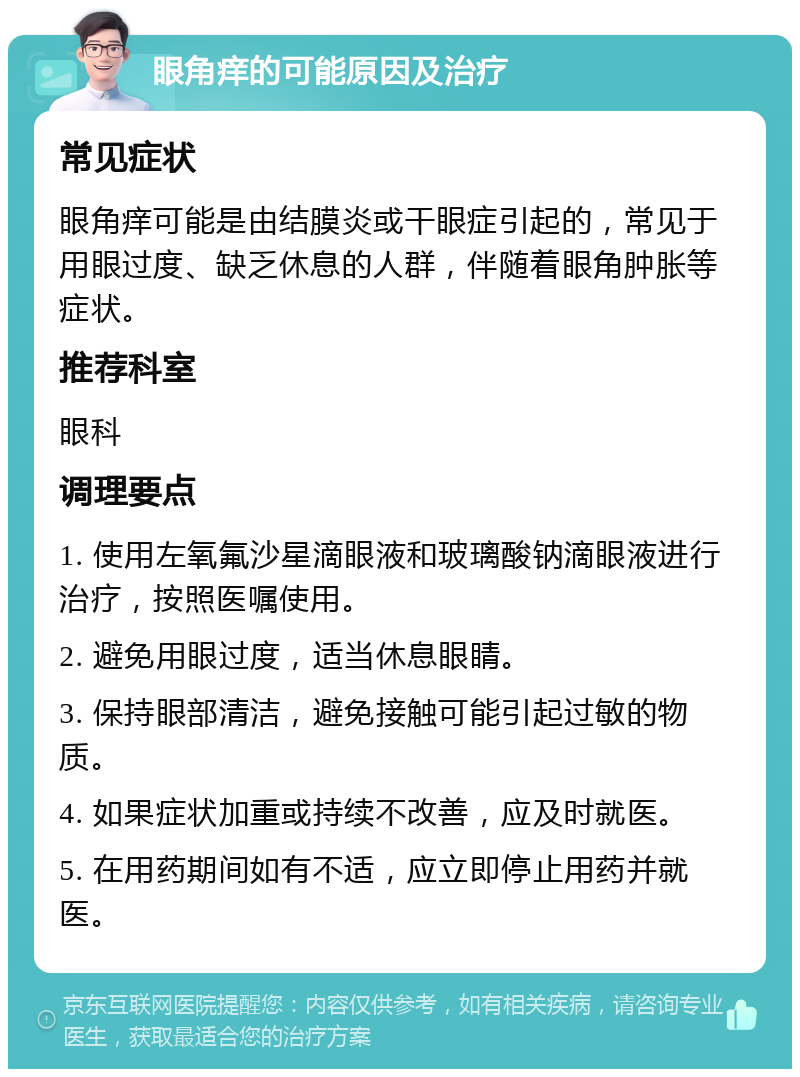 眼角痒的可能原因及治疗 常见症状 眼角痒可能是由结膜炎或干眼症引起的，常见于用眼过度、缺乏休息的人群，伴随着眼角肿胀等症状。 推荐科室 眼科 调理要点 1. 使用左氧氟沙星滴眼液和玻璃酸钠滴眼液进行治疗，按照医嘱使用。 2. 避免用眼过度，适当休息眼睛。 3. 保持眼部清洁，避免接触可能引起过敏的物质。 4. 如果症状加重或持续不改善，应及时就医。 5. 在用药期间如有不适，应立即停止用药并就医。