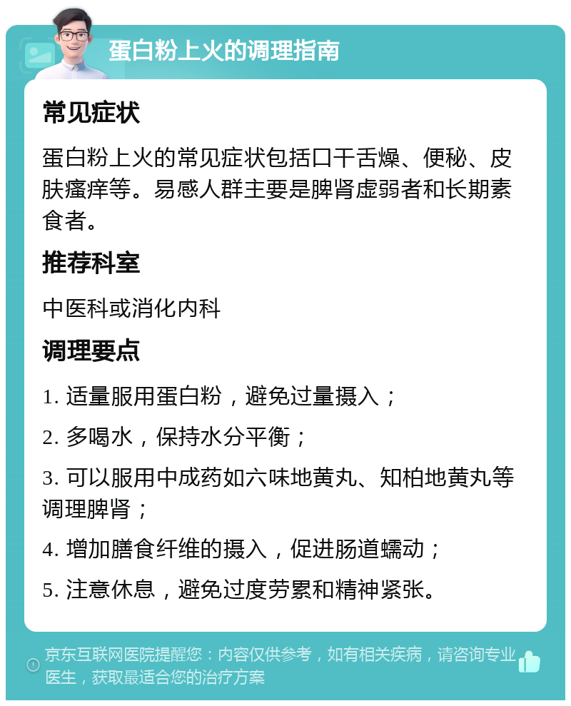 蛋白粉上火的调理指南 常见症状 蛋白粉上火的常见症状包括口干舌燥、便秘、皮肤瘙痒等。易感人群主要是脾肾虚弱者和长期素食者。 推荐科室 中医科或消化内科 调理要点 1. 适量服用蛋白粉，避免过量摄入； 2. 多喝水，保持水分平衡； 3. 可以服用中成药如六味地黄丸、知柏地黄丸等调理脾肾； 4. 增加膳食纤维的摄入，促进肠道蠕动； 5. 注意休息，避免过度劳累和精神紧张。