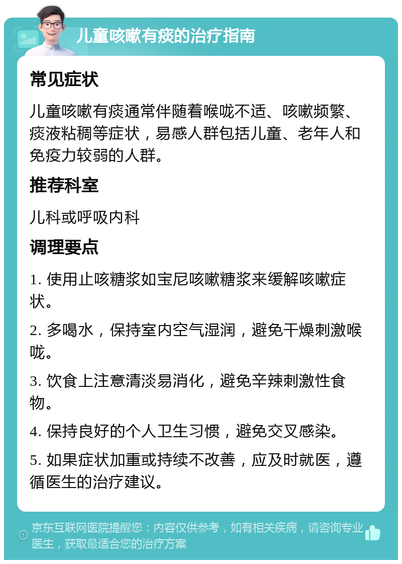 儿童咳嗽有痰的治疗指南 常见症状 儿童咳嗽有痰通常伴随着喉咙不适、咳嗽频繁、痰液粘稠等症状，易感人群包括儿童、老年人和免疫力较弱的人群。 推荐科室 儿科或呼吸内科 调理要点 1. 使用止咳糖浆如宝尼咳嗽糖浆来缓解咳嗽症状。 2. 多喝水，保持室内空气湿润，避免干燥刺激喉咙。 3. 饮食上注意清淡易消化，避免辛辣刺激性食物。 4. 保持良好的个人卫生习惯，避免交叉感染。 5. 如果症状加重或持续不改善，应及时就医，遵循医生的治疗建议。