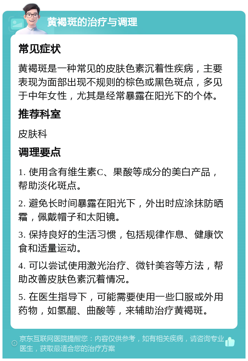 黄褐斑的治疗与调理 常见症状 黄褐斑是一种常见的皮肤色素沉着性疾病，主要表现为面部出现不规则的棕色或黑色斑点，多见于中年女性，尤其是经常暴露在阳光下的个体。 推荐科室 皮肤科 调理要点 1. 使用含有维生素C、果酸等成分的美白产品，帮助淡化斑点。 2. 避免长时间暴露在阳光下，外出时应涂抹防晒霜，佩戴帽子和太阳镜。 3. 保持良好的生活习惯，包括规律作息、健康饮食和适量运动。 4. 可以尝试使用激光治疗、微针美容等方法，帮助改善皮肤色素沉着情况。 5. 在医生指导下，可能需要使用一些口服或外用药物，如氢醌、曲酸等，来辅助治疗黄褐斑。