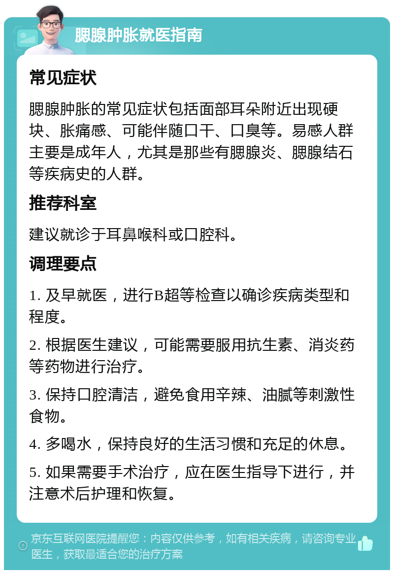 腮腺肿胀就医指南 常见症状 腮腺肿胀的常见症状包括面部耳朵附近出现硬块、胀痛感、可能伴随口干、口臭等。易感人群主要是成年人，尤其是那些有腮腺炎、腮腺结石等疾病史的人群。 推荐科室 建议就诊于耳鼻喉科或口腔科。 调理要点 1. 及早就医，进行B超等检查以确诊疾病类型和程度。 2. 根据医生建议，可能需要服用抗生素、消炎药等药物进行治疗。 3. 保持口腔清洁，避免食用辛辣、油腻等刺激性食物。 4. 多喝水，保持良好的生活习惯和充足的休息。 5. 如果需要手术治疗，应在医生指导下进行，并注意术后护理和恢复。