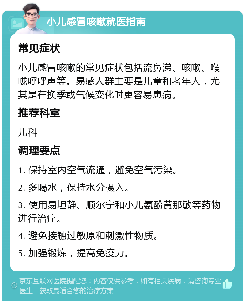 小儿感冒咳嗽就医指南 常见症状 小儿感冒咳嗽的常见症状包括流鼻涕、咳嗽、喉咙呼呼声等。易感人群主要是儿童和老年人，尤其是在换季或气候变化时更容易患病。 推荐科室 儿科 调理要点 1. 保持室内空气流通，避免空气污染。 2. 多喝水，保持水分摄入。 3. 使用易坦静、顺尔宁和小儿氨酚黄那敏等药物进行治疗。 4. 避免接触过敏原和刺激性物质。 5. 加强锻炼，提高免疫力。