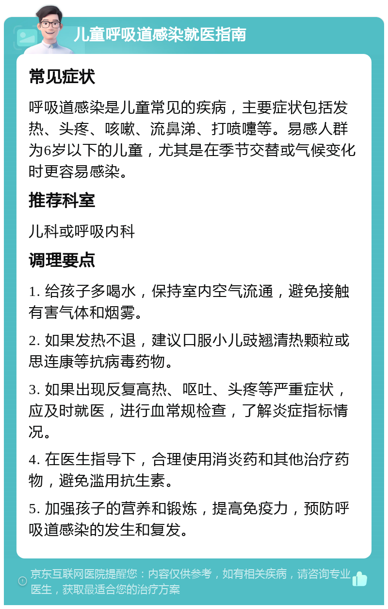 儿童呼吸道感染就医指南 常见症状 呼吸道感染是儿童常见的疾病，主要症状包括发热、头疼、咳嗽、流鼻涕、打喷嚏等。易感人群为6岁以下的儿童，尤其是在季节交替或气候变化时更容易感染。 推荐科室 儿科或呼吸内科 调理要点 1. 给孩子多喝水，保持室内空气流通，避免接触有害气体和烟雾。 2. 如果发热不退，建议口服小儿豉翘清热颗粒或思连康等抗病毒药物。 3. 如果出现反复高热、呕吐、头疼等严重症状，应及时就医，进行血常规检查，了解炎症指标情况。 4. 在医生指导下，合理使用消炎药和其他治疗药物，避免滥用抗生素。 5. 加强孩子的营养和锻炼，提高免疫力，预防呼吸道感染的发生和复发。