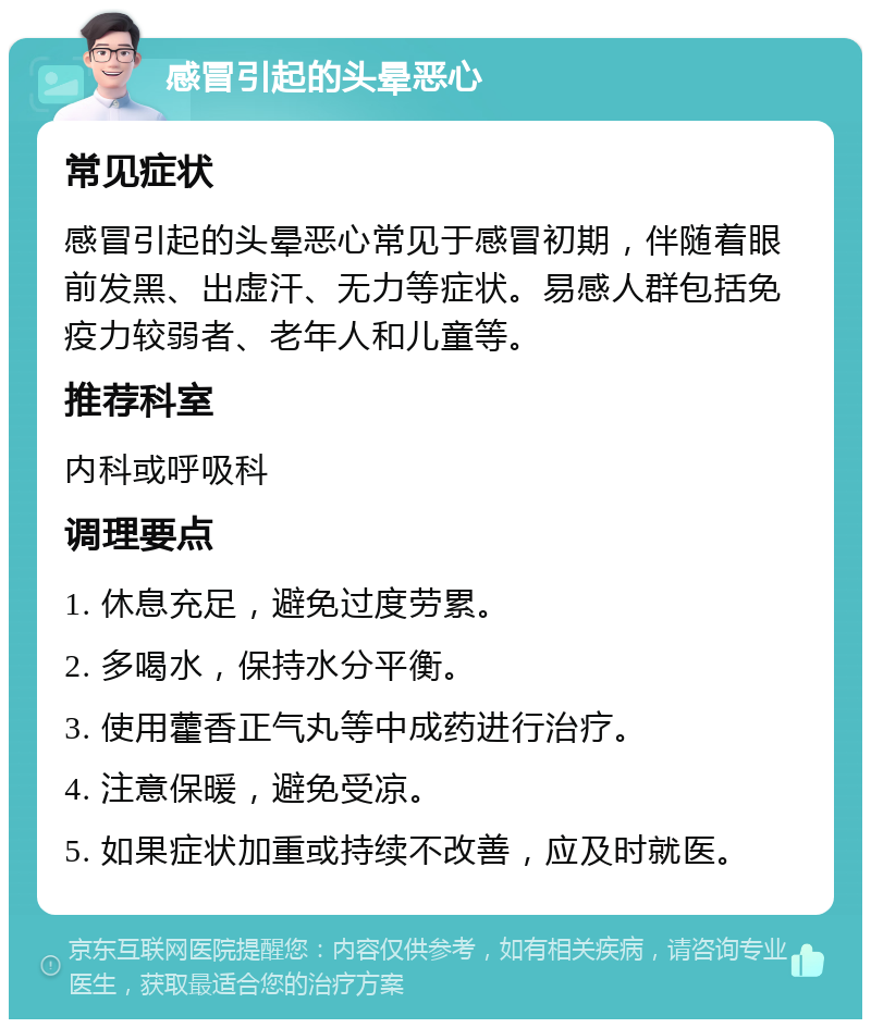 感冒引起的头晕恶心 常见症状 感冒引起的头晕恶心常见于感冒初期，伴随着眼前发黑、出虚汗、无力等症状。易感人群包括免疫力较弱者、老年人和儿童等。 推荐科室 内科或呼吸科 调理要点 1. 休息充足，避免过度劳累。 2. 多喝水，保持水分平衡。 3. 使用藿香正气丸等中成药进行治疗。 4. 注意保暖，避免受凉。 5. 如果症状加重或持续不改善，应及时就医。