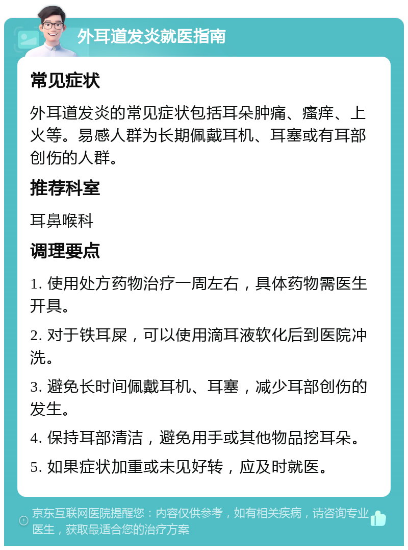 外耳道发炎就医指南 常见症状 外耳道发炎的常见症状包括耳朵肿痛、瘙痒、上火等。易感人群为长期佩戴耳机、耳塞或有耳部创伤的人群。 推荐科室 耳鼻喉科 调理要点 1. 使用处方药物治疗一周左右，具体药物需医生开具。 2. 对于铁耳屎，可以使用滴耳液软化后到医院冲洗。 3. 避免长时间佩戴耳机、耳塞，减少耳部创伤的发生。 4. 保持耳部清洁，避免用手或其他物品挖耳朵。 5. 如果症状加重或未见好转，应及时就医。